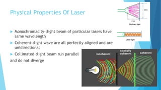 Physical Properties Of Laser
 Monochromacity-:light beam of particular lasers have
same wavelength
 Coherent-:light wave are all perfectly aligned and are
unidirectional
 Collimated-:light beam run parallel
and do not diverge
 