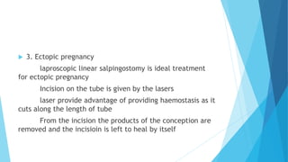 3. Ectopic pregnancy
laproscopic linear salpingostomy is ideal treatment
for ectopic pregnancy
Incision on the tube is given by the lasers
laser provide advantage of providing haemostasis as it
cuts along the length of tube
From the incision the products of the conception are
removed and the incisioin is left to heal by itself
 