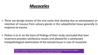 Mucoceles
 These are benign lesions of the oral cavity that develop due to extravasation or
retention of mucous from salivary glands in the subepithelial tissue generally in
response to trauma.
 Pedron IJ et al. on the basis of findings of their study concluded that laser
treatment provides satisfactory results and allowed for a satisfactory
histopathological examination of the excised tissue in case of mucocele.
Pedron IG, Galletta VC, (2010) Treatment of mucocele of the lower lip with diode laser in pediatric
patients: presentation of 2 clinical cases. Pediatric Dentistry 32, 539-41.
 
