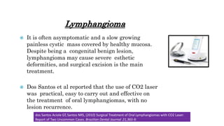 Lymphangioma
 It is often asymptomatic and a slow growing
painless cystic mass covered by healthy mucosa.
Despite being a congenital benign lesion,
lymphangioma may cause severe esthetic
deformities, and surgical excision is the main
treatment.
 Dos Santos et al reported that the use of CO2 laser
was practical, easy to carry out and effective on
the treatment of oral lymphangiomas, with no
lesion recurrence.
dos Santos Aciole GT, Santos NRS, (2010) Surgical Treatment of Oral Lymphangiomas with CO2 Laser:
Report of Two Uncommon Cases. Brazilian Dental Journal 21,365-9.
 