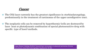 Cancer
 The CO2 laser currently has the greatest significance in otorhinolaryngology,
predominantly in the treatment of carcinomas of the upper aerodigestive tract.
 The neoplastic cells can be removed by hyperthermic (cells are destroyed by
laser heat or photodynamic combination of special photosensitive drug with
specific type of laser) methods.
López-Álvarez F,Rodrigo JP,(2011) Transoral laser microsurgery in advanced carcinomas of larynx
and pharynx. Acta Otorrinolaringológica Española 62, 95-102.
 