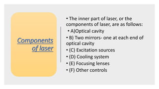 Components
of laser
• The inner part of laser, or the
components of laser, are as follows:
• A)Optical cavity
• B) Two mirrors- one at each end of
optical cavity
• (C) Excitation sources
• (D) Cooling system
• (E) Focusing lenses
• (F) Other controls
 