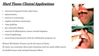 Hard Tissue Clinical Applications
• removal of impacted teeth under bone,
• apicoectomies,
• osseous re-contouring,
• implant and bone osteotomies,
• bone grafting,
• jaw continuity defects,
• removal of inflammatory tissues around implants,
• crown lengthening,
• uncovering of permanent teeth for orthodontic purposes etc.
Erbium (Er) family of lasers can be the lasers of choice.
Er lasers use extremely short pulse durations and can easily ablate layers
of calcified tissue with minimal thermal effects.
 