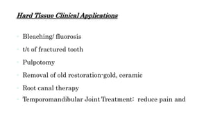 Hard Tissue Clinical Applications
 Bleaching/ fluorosis
 t/t of fractured tooth
 Pulpotomy
 Removal of old restoration-gold, ceramic
 Root canal therapy
 Temporomandibular Joint Treatment: reduce pain and
 