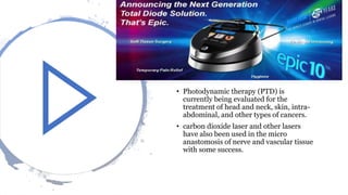 • Photodynamic therapy (PTD) is
currently being evaluated for the
treatment of head and neck, skin, intra-
abdominal, and other types of cancers.
• carbon dioxide laser and other lasers
have also been used in the micro
anastomosis of nerve and vascular tissue
with some success.
 