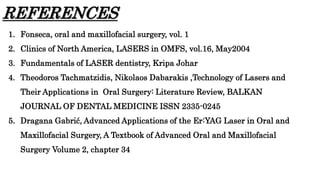 REFERENCES
1. Fonseca, oral and maxillofacial surgery, vol. 1
2. Clinics of North America, LASERS in OMFS, vol.16, May2004
3. Fundamentals of LASER dentistry, Kripa Johar
4. Theodoros Tachmatzidis, Nikolaos Dabarakis ,Technology of Lasers and
Their Applications in Oral Surgery: Literature Review, BALKAN
JOURNAL OF DENTAL MEDICINE ISSN 2335-0245
5. Dragana Gabrić, Advanced Applications of the Er:YAG Laser in Oral and
Maxillofacial Surgery, A Textbook of Advanced Oral and Maxillofacial
Surgery Volume 2, chapter 34
 
