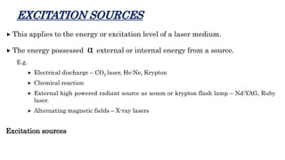EXCITATION SOURCES
 This applies to the energy or excitation level of a laser medium.
 The energy possessed α external or internal energy from a source.
E.g.
 Electrical discharge – CO2 laser, He:Ne, Krypton
 Chemical reaction
 External high powered radiant source as xenon or krypton flash lamp – Nd:YAG, Ruby
laser.
 Alternating magnetic fields – X-ray lasers
Excitation sources
 