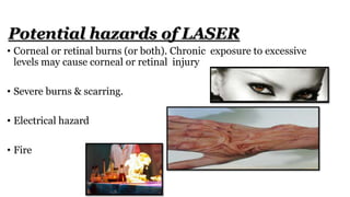 • Corneal or retinal burns (or both). Chronic exposure to excessive
levels may cause corneal or retinal injury
• Severe burns & scarring.
• Electrical hazard
• Fire
Potential hazards of LASER
 