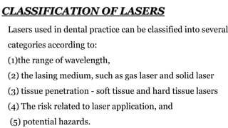 Lasers used in dental practice can be classified into several
categories according to:
(1)the range of wavelength,
(2) the lasing medium, such as gas laser and solid laser
(3) tissue penetration - soft tissue and hard tissue lasers
(4) The risk related to laser application, and
(5) potential hazards.
CLASSIFICATION OF LASERS
 