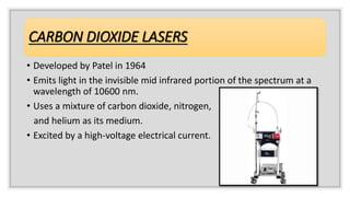 CARBON DIOXIDE LASERS
• Developed by Patel in 1964
• Emits light in the invisible mid infrared portion of the spectrum at a
wavelength of 10600 nm.
• Uses a mixture of carbon dioxide, nitrogen,
and helium as its medium.
• Excited by a high-voltage electrical current.
 
