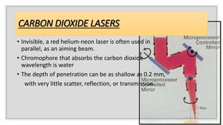 CARBON DIOXIDE LASERS
• Invisible, a red helium-neon laser is often used in
parallel, as an aiming beam.
• Chromophore that absorbs the carbon dioxide
wavelength is water
• The depth of penetration can be as shallow as 0.2 mm,
with very little scatter, reflection, or transmission.
 