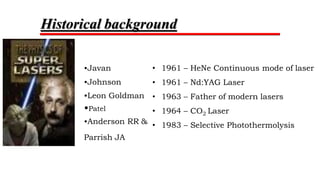 •Albert Einstein – 1917 – Quantum theory
•Theodore Maiman – 1960 – 1st Laser using Ruby crystal
• 1961 – HeNe Continuous mode of laser
• 1961 – Nd:YAG Laser
• 1963 – Father of modern lasers
• 1964 – CO2 Laser
• 1983 – Selective Photothermolysis
•Javan
•Johnson
•Leon Goldman
•Patel
•Anderson RR &
Parrish JA
Historical background
 