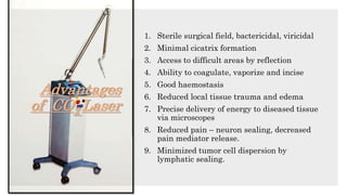 Advantages
of CO2 Laser
1. Sterile surgical field, bactericidal, viricidal
2. Minimal cicatrix formation
3. Access to difficult areas by reflection
4. Ability to coagulate, vaporize and incise
5. Good haemostasis
6. Reduced local tissue trauma and edema
7. Precise delivery of energy to diseased tissue
via microscopes
8. Reduced pain – neuron sealing, decreased
pain mediator release.
9. Minimized tumor cell dispersion by
lymphatic sealing.
 