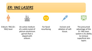 ER: YAG LASERS
Erbium: YAG (Er:
YAG) laser
An active medium
of a solid crystal of
yttrium aluminium
garnet that is
doped with
erbium.
For facial
resurfacing
Incision and
ablation of soft
tissue.
The presumed
advantage of the
Er: YAG laser
system is its ability
to remove
superficial skin
layers
 