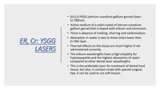 ER, Cr: YSGG
LASERS
• (Er,Cr):YSGG (yttrium scandium gallium garnet) laser -
(2.780nm).
• Active medium of a solid crystal of yttrium scandium
gallium garnet that is doped with erbium and chromium.
• There is absence of melting, charring and carbonization.
• Absorption in water is two to three times lower than
Er:YAG laser
• Thermal effects on the tissue are much higher if not
administered correctly.
• The erbium wavelengths have a high empathy for
hydroxyapatite and the highest absorption of water
compared to other dental laser wavelengths.
• This is the preferable laser for treatment of dental hard
tissue, but also, in contact mode with special surgical
tips, it can be used to cut soft tissues.
 
