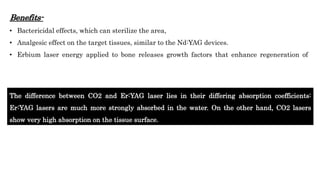 Benefits-
• Bactericidal effects, which can sterilize the area,
• Analgesic effect on the target tissues, similar to the Nd:YAG devices.
• Erbium laser energy applied to bone releases growth factors that enhance regeneration of
The difference between CO2 and Er:YAG laser lies in their differing absorption coefficients:
Er:YAG lasers are much more strongly absorbed in the water. On the other hand, CO2 lasers
show very high absorption on the tissue surface.
 