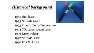 Historical background
 1960-first laser
 1993 Nd:YAG Laser
 1993 Kinetic Cavity Preparation
 1994 CO2 Laser, Argon Laser
 1996 Laser welder
 1997 Nd:YAP Laser
 1998 Er:YAG Laser
 