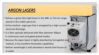 ARGON LASERS
• Delivers a green-blue light beam in the 488- or 514-nm range,
placed in the visible spectrum.
• Active medium -argon gas that is energized by a high-current
electrical discharge.
• It is fibre optically delivered with fibre diameter 300μm
in continuous wave and gated pulsed modes.
• Because the argon beam is highly absorbed by hemoglobin and
melanin, it has excellent hemostatic capabilities.
• Neither wavelength is well absorbed in dental hard tissues or
in water.
 