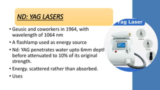 ND: YAG LASERS
• Geusic and coworkers in 1964, with
wavelength of 1064 nm
• A flashlamp used as energy source
• Nd: YAG penetrates water upto 6mm depth
before attenuated to 10% of its original
strength.
• Energy. scattered rather than absorbed.
• Uses
 