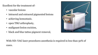 Excellent for the treatment of-
• vascular lesions
• intraoral and extraoral pigmented lesions
• achieving hemostasis.
• open TMJ arthroplasty,
• malignant lesion excision,
• black and blue tattoo pigment removal,
With ND: YAG laser procedures anesthesia is required in less than 50% of
cases.
 