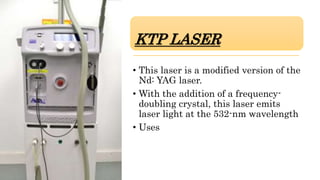 KTP LASER
• This laser is a modified version of the
Nd: YAG laser.
• With the addition of a frequency-
doubling crystal, this laser emits
laser light at the 532-nm wavelength
• Uses
 