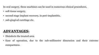 In oral surgery, these machines can be used in numerous clinical procedures,
• soft tissue surgery,
• second stage implant recovery, in peri-implantitis,
• sub-gingival curettage etc.
ADVANTAGES-
• Disinfects the treated area.
• Ease of operation, due to the sub-millimetre dimension and their extreme
compactness.
 