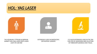 HOL: YAG LASER
THE HOLMIUM: YTTRIUM-ALUMINUM-
GARNET (HOL:YAG) LASER EMITS LASER
LIGHT AT 2140 NM
EXTENSIVELY USED IN ENDOSCOPIC
ORTHOPEDIC SURGERY.
IT IS ALSO EXTENSIVELY USED IN THE TMJ
FOR LYSIS OF ADHESIONS AND SCULPTING
OF FIBROCARTILAGINOUS DISK TISSUE.
 