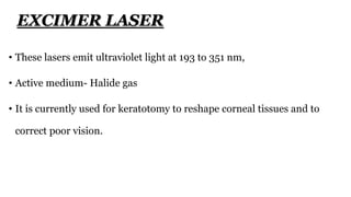 • These lasers emit ultraviolet light at 193 to 351 nm,
• Active medium- Halide gas
• It is currently used for keratotomy to reshape corneal tissues and to
correct poor vision.
EXCIMER LASER
 