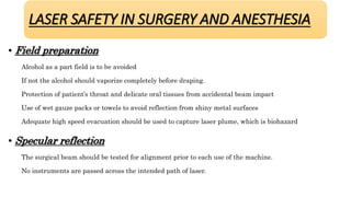 • Field preparation
Alcohol as a part field is to be avoided
If not the alcohol should vaporize completely before draping.
Protection of patient’s throat and delicate oral tissues from accidental beam impact
Use of wet gauze packs or towels to avoid reflection from shiny metal surfaces
Adequate high speed evacuation should be used to capture laser plume, which is biohazard
• Specular reflection
The surgical beam should be tested for alignment prior to each use of the machine.
No instruments are passed across the intended path of laser.
LASER SAFETY IN SURGERY AND ANESTHESIA
 