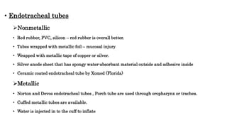 • Endotracheal tubes
Nonmetallic
• Red rubber, PVC, silicon – red rubber is overall better.
• Tubes wrapped with metallic foil – mucosal injury
• Wrapped with metallic tape of copper or silver.
• Silver anode sheet that has spongy water-absorbant material outside and adhesive inside
• Ceramic coated endotracheal tube by Xomed (Florida)
Metallic
• Norton and Devos endotracheal tubes , Porch tube are used through oropharynx or trachea.
• Cuffed metallic tubes are available.
• Water is injected in to the cuff to inflate
 