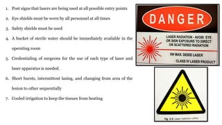 1. Post signs that lasers are being used at all possible entry points
2. Eye shields must be worn by all personnel at all times
3. Safety shields must be used
4. A bucket of sterile water should be immediately available in the
operating room
5. Credentialing of surgeons for the use of each type of laser and
laser apparatus is needed.
6. Short bursts, intermittent lasing, and changing from area of the
lesion to other sequentially
7. Cooled irrigation to keep the tissues from heating
 