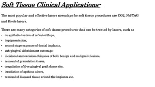 Soft Tissue Clinical Applications-
The most popular and effective lasers nowadays for soft tissue procedures are CO2, Nd:YAG
and Diode lasers.
There are many categories of soft tissue procedures that can be treated by lasers, such as
• de-epithelialization of reflected flaps,
• depigmentation,
• second stage exposure of dental implants,
• sub-gingival debridement curettage,
• incisional and excisional biopsies of both benign and malignant lesions,
• removal of granulation tissue,
• coagulation of free gingival graft donor site,
• irradiation of apthous ulcers,
• removal of diseased tissue around the implants etc.
 