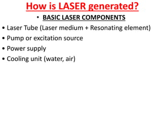How is LASER generated?
• BASIC LASER COMPONENTS
• Laser Tube (Laser medium + Resonating element)
• Pump or excitation source
• Power supply
• Cooling unit (water, air)
 