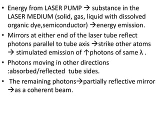 • Energy from LASER PUMP  substance in the
LASER MEDIUM (solid, gas, liquid with dissolved
organic dye,semiconductor) energy emission.
• Mirrors at either end of the laser tube reflect
photons parallel to tube axis strike other atoms
 stimulated emission of ↑photons of same λ .
• Photons moving in other directions
:absorbed/reflected tube sides.
• The remaining photonspartially reflective mirror
as a coherent beam.
 