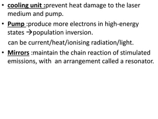 • cooling unit :prevent heat damage to the laser
medium and pump.
• Pump :produce more electrons in high-energy
states population inversion.
can be current/heat/ionising radiation/light.
• Mirrors :maintain the chain reaction of stimulated
emissions, with an arrangement called a resonator.
 
