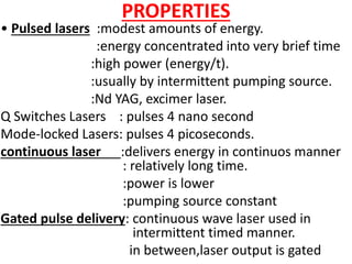 PROPERTIES
• Pulsed lasers :modest amounts of energy.
:energy concentrated into very brief time
:high power (energy/t).
:usually by intermittent pumping source.
:Nd YAG, excimer laser.
Q Switches Lasers : pulses 4 nano second
Mode-locked Lasers: pulses 4 picoseconds.
continuous laser :delivers energy in continuos manner
: relatively long time.
:power is lower
:pumping source constant
Gated pulse delivery: continuous wave laser used in
intermittent timed manner.
in between,laser output is gated
 