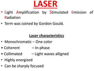 LASER
• Light Amplification by Stimulated Emission of
Radiation
• Term was coined by Gordon Gould.
Laser characteristics
• Monochromatic – One color
• Coherent – In-phase
• Collimated – Light waves alligned
• Highly energized
• Can be sharply focused
 