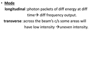 • Mode
longitudinal :photon packets of diff energy at diff
time diff frequency output.
transverse :across the beam’s c/s some areas will
have low intensity uneven intensity.
 