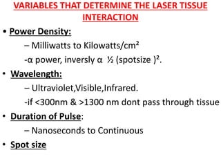 VARIABLES THAT DETERMINE THE LASER TISSUE
INTERACTION
• Power Density:
– Milliwatts to Kilowatts/cm²
-α power, inversly α ½ (spotsize )².
• Wavelength:
– Ultraviolet,Visible,Infrared.
-if <300nm & >1300 nm dont pass through tissue
• Duration of Pulse:
– Nanoseconds to Continuous
• Spot size
 