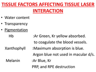 TISSUE FACTORS AFFECTING TISSUE LASER
INTERACTION
• Water content
• Transparency
• Pigmentation
Hb :Ar Green, Kr yellow absorbed.
to coagulate the blood vessels.
Xanthophyll :Maximum absorption is blue.
Argon blue not used in macular d/s.
Melanin :Ar Blue, Kr
PRP, and RPE destruction
 