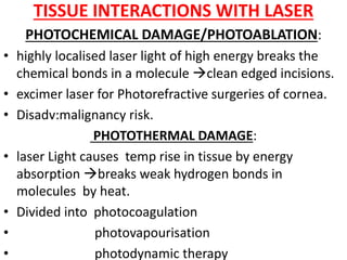 TISSUE INTERACTIONS WITH LASER
PHOTOCHEMICAL DAMAGE/PHOTOABLATION:
• highly localised laser light of high energy breaks the
chemical bonds in a molecule clean edged incisions.
• excimer laser for Photorefractive surgeries of cornea.
• Disadv:malignancy risk.
PHOTOTHERMAL DAMAGE:
• laser Light causes temp rise in tissue by energy
absorption breaks weak hydrogen bonds in
molecules by heat.
• Divided into photocoagulation
• photovapourisation
• photodynamic therapy
 