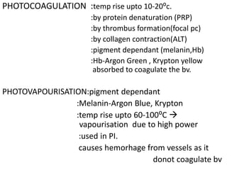 PHOTOCOAGULATION :temp rise upto 10-20⁰c.
:by protein denaturation (PRP)
:by thrombus formation(focal pc)
:by collagen contraction(ALT)
:pigment dependant (melanin,Hb)
:Hb-Argon Green , Krypton yellow
absorbed to coagulate the bv.
PHOTOVAPOURISATION:pigment dependant
:Melanin-Argon Blue, Krypton
:temp rise upto 60-100⁰C 
vapourisation due to high power
:used in PI.
causes hemorhage from vessels as it
donot coagulate bv
 