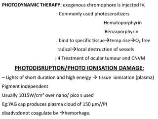 PHOTODYNAMIC THERAPY: exogenous chromophore is injected IV.
: Commonly used photosensitizers
:Hematoporphyrin
Benzaporphyrin
: bind to specific tissuetemp riseO₂ free
radicallocal destruction of vessels
: 4 Treatment of ocular tumour and CNVM
PHOTODISRUPTION/PHOTO IONISATION DAMAGE:
– Lights of short duration and high energy  tissue ionisation (plasma)
Pigment independent
Usually 1015W/cm² over nano/ pico s used
Eg:YAG cap produces plasma cloud of 150 µm//PI
disadv:donot coagulate bv hemorhage.
 