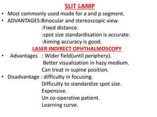SLIT LAMP
• Most commonly used mode for a and p segment.
• ADVANTAGES:Binocular and stereoscopic view.
:Fixed distance.
:spot size standardisation is accurate.
:Aiming accuracy is good.
LASER INDIRECT OPHTHALMOSCOPY
• Advantages : Wider field(until periphery).
Better visualization in hazy medium.
Can treat in supine position.
• Disadvantage : difficulty in focusing.
Difficulty to standardize spot size.
Expensive.
Un co-operative patient.
Learning curve.
 