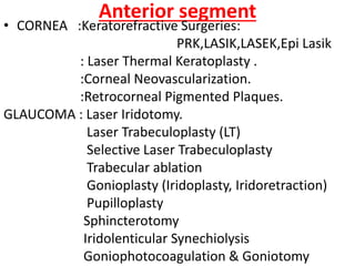 Anterior segment
• CORNEA :Keratorefractive Surgeries:
PRK,LASIK,LASEK,Epi Lasik
: Laser Thermal Keratoplasty .
:Corneal Neovascularization.
:Retrocorneal Pigmented Plaques.
GLAUCOMA : Laser Iridotomy.
Laser Trabeculoplasty (LT)
Selective Laser Trabeculoplasty
Trabecular ablation
Gonioplasty (Iridoplasty, Iridoretraction)
Pupilloplasty
Sphincterotomy
Iridolenticular Synechiolysis
Goniophotocoagulation & Goniotomy
 