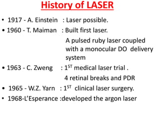 History of LASER
• 1917 - A. Einstein : Laser possible.
• 1960 - T. Maiman : Built first laser.
A pulsed ruby laser coupled
with a monocular DO delivery
system
• 1963 - C. Zweng : 1ST medical laser trial .
4 retinal breaks and PDR
• 1965 - W.Z. Yarn : 1ST clinical laser surgery.
• 1968-L’Esperance :developed the argon laser
 