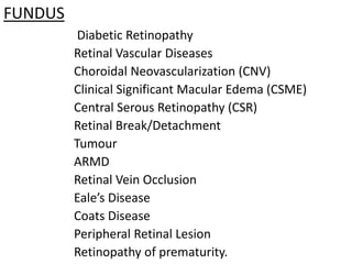 FUNDUS
Diabetic Retinopathy
Retinal Vascular Diseases
Choroidal Neovascularization (CNV)
Clinical Significant Macular Edema (CSME)
Central Serous Retinopathy (CSR)
Retinal Break/Detachment
Tumour
ARMD
Retinal Vein Occlusion
Eale’s Disease
Coats Disease
Peripheral Retinal Lesion
Retinopathy of prematurity.
 