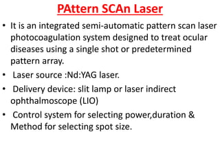 PAttern SCAn Laser
• It is an integrated semi-automatic pattern scan laser
photocoagulation system designed to treat ocular
diseases using a single shot or predetermined
pattern array.
• Laser source :Nd:YAG laser.
• Delivery device: slit lamp or laser indirect
ophthalmoscope (LIO)
• Control system for selecting power,duration &
Method for selecting spot size.
 