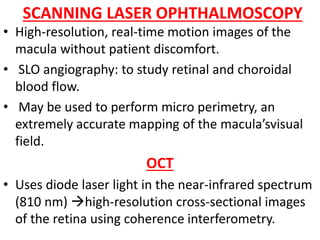 SCANNING LASER OPHTHALMOSCOPY
• High-resolution, real-time motion images of the
macula without patient discomfort.
• SLO angiography: to study retinal and choroidal
blood flow.
• May be used to perform micro perimetry, an
extremely accurate mapping of the macula’svisual
field.
OCT
• Uses diode laser light in the near-infrared spectrum
(810 nm) high-resolution cross-sectional images
of the retina using coherence interferometry.
 