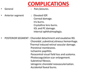COMPLICATIONS
• General : Pain,Seizures.
• Anterior segment : Elevated IOP.
Corneal damage.
Iris burns.
Crystalline lens burns.
IOL and PC damage.
Internal ophthalmoplegia.
• POSTERIOR SEGMENT : Choroidal detachment and exudative RD.
Choroidal ,subretinal,vitreous hemorrhage.
Thermal induced retinal vascular damage.
Preretinal membranes.
Ischaemic papillitis.
Paracentral visual field loss and scotoma.
Photocoagulation scar enlargement.
Subretinal fibrosis.
Iatrogenic choroidal neovascularisation.
Accidental foveal burns.
 